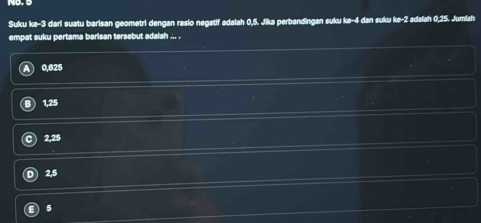 NO, 5
Suku ke -3 dari suatu barisan geometri dengan rasio negatif adalah 0,5. Jika perbandingan suku ke -4 dan suku ke -2 adalah 0,25. Jumlah
empat suku pertama barisan tersebut adalah ... .
0,625
1,25
2, 25
2,5
5