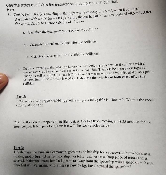 Use the notes and follow the instructions to complete each question. 
Part: 
1. Cart X(m=10kg) is traveling to the right with a velocity of 2.5 m/s when it collides 
elastically with cart Y(m=4.0kg). Before the crash, cart Y had a velocity of +0.5 m/s. After 
the crash, Cart X has a new velocity of +1.0 m/s. 
a. Calculate the total momentum before the collision. 
b. Calculate the total momentum after the collision. 
c. Calculate the velocity of cart Y after the collision. 
2. Cart 1 is traveling to the right on a horizontal frictionless surface when it collides with a 
second cart. Cart 2 was motionless prior to the collision. The carts become stuck together 
during the collision. Cart I’s mass is 2.00 kg and it was moving at a velocity of 4.5 m/s prior 
to the collision. Cart 2’s mass is 6.00 kg. Calculate the velocity of both carts after the 
collision. 
Part 2: 
J. The muzzle velocity of a 0.050 kg shell leaving a 4.00 kg rifle is +400. m/s. What is the recoil 
velocity of the rifle? 
2. A 1250 kg car is stopped at a traffic light. A 3550 kg truck moving at +8.33 m/s hits the car 
from behind. If bumpers lock, how fast will the two vehicles move? 
Part 3: 
1. Valentina, the Russian Cosmonaut, goes outside her ship for a spacewalk, but when she is 
floating motionless, 15 m from the ship, her tether catches on a sharp piece of metal and is 
severed. Valentina tosses her 2.0 kg camera away from the spaceship with a speed of +12 m/s. 
How fast will Valentina, who’s mass is now 68 kg, travel toward the spaceship?