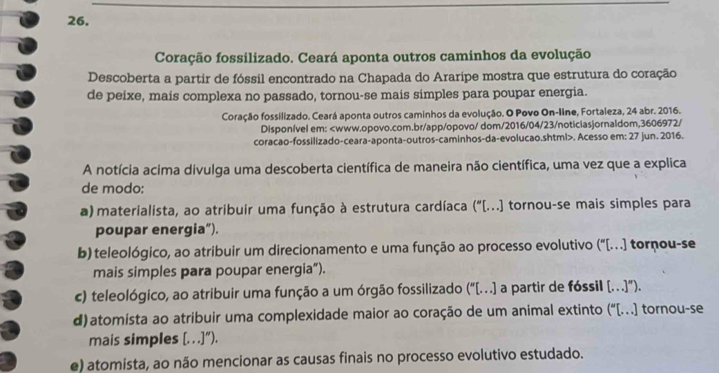 Coração fossilizado. Ceará aponta outros caminhos da evolução
Descoberta a partir de fóssil encontrado na Chapada do Araripe mostra que estrutura do coração
de peixe, mais complexa no passado, tornou-se mais simples para poupar energia.
Coração fossilizado. Ceará aponta outros caminhos da evolução. O Povo On-Iine, Fortaleza, 24 abr. 2016.
Disponível em:. Acesso em: 27 jun. 2016.
A notícia acima divulga uma descoberta científica de maneira não científica, uma vez que a explica
de modo:
a) materialista, ao atribuir uma função à estrutura cardíaca ("[...] tornou-se mais simples para
poupar energia”).
b) teleológico, ao atribuir um direcionamento e uma função ao processo evolutivo (“[…] tornou-se
mais simples para poupar energia”).
c) teleológico, ao atribuir uma função a um órgão fossilizado (“[…..] a partir de fóssil […..]”).
d) atomista ao atribuir uma complexidade maior ao coração de um animal extinto (“[…] tornou-se
mais simples [. . .]'') .
e) atomista, ao não mencionar as causas finais no processo evolutivo estudado.