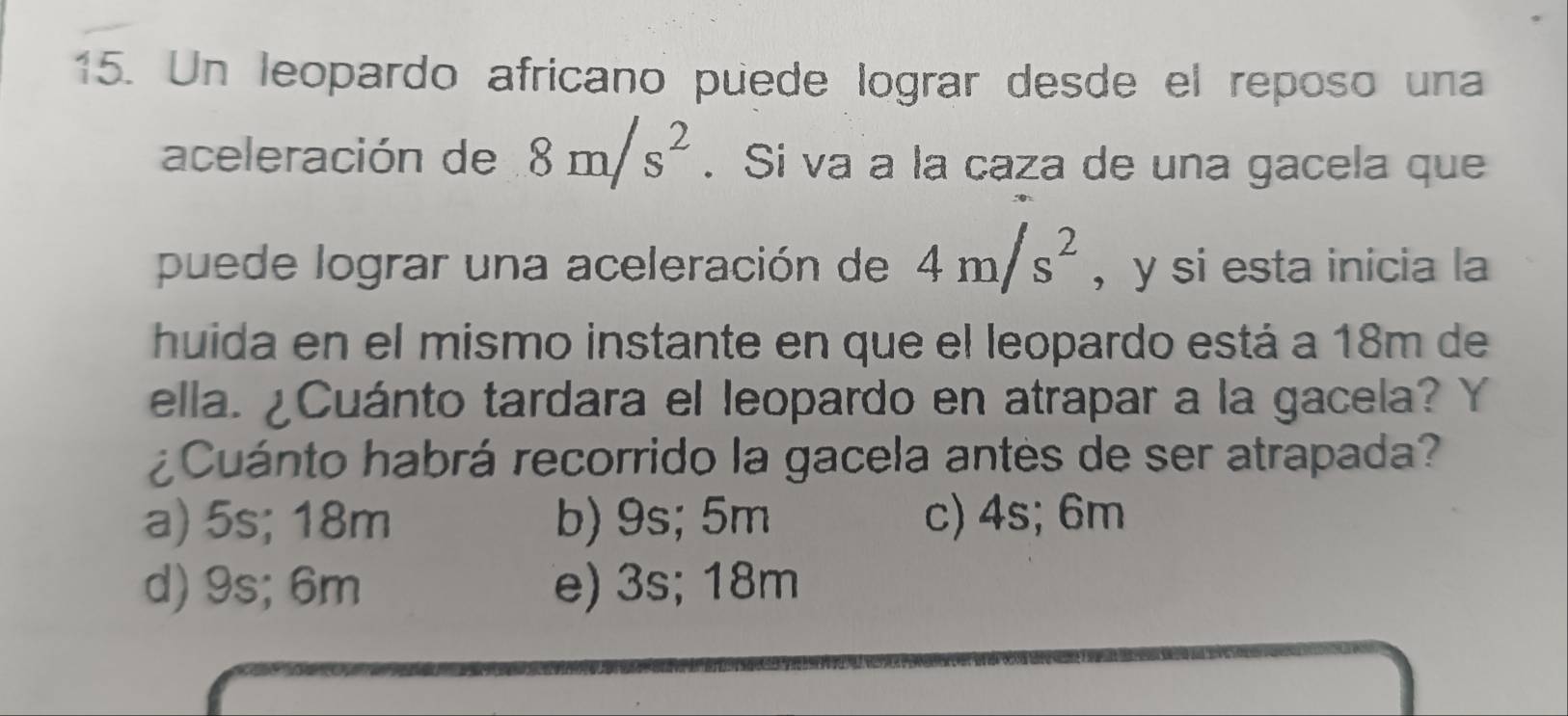 Un leopardo africano puede lograr desde el reposo una
aceleración de 8m/s^2. Si va a la caza de una gacela que
puede lograr una aceleración de 4m/s^2 , y si esta inicia la
huida en el mismo instante en que el leopardo está a 18m de
ella. ¿Cuánto tardara el leopardo en atrapar a la gacela? Y
¿Cuánto habrá recorrido la gacela antes de ser atrapada?
a) 5s; 18m b) 9s; 5m c) 4s; 6m
d) 9s; 6m e) 3s; 18m