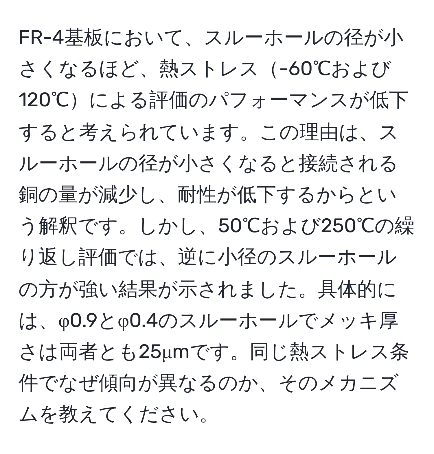 FR-4基板において、スルーホールの径が小さくなるほど、熱ストレス-60℃および120℃による評価のパフォーマンスが低下すると考えられています。この理由は、スルーホールの径が小さくなると接続される銅の量が減少し、耐性が低下するからという解釈です。しかし、50℃および250℃の繰り返し評価では、逆に小径のスルーホールの方が強い結果が示されました。具体的には、φ0.9とφ0.4のスルーホールでメッキ厚さは両者とも25μmです。同じ熱ストレス条件でなぜ傾向が異なるのか、そのメカニズムを教えてください。