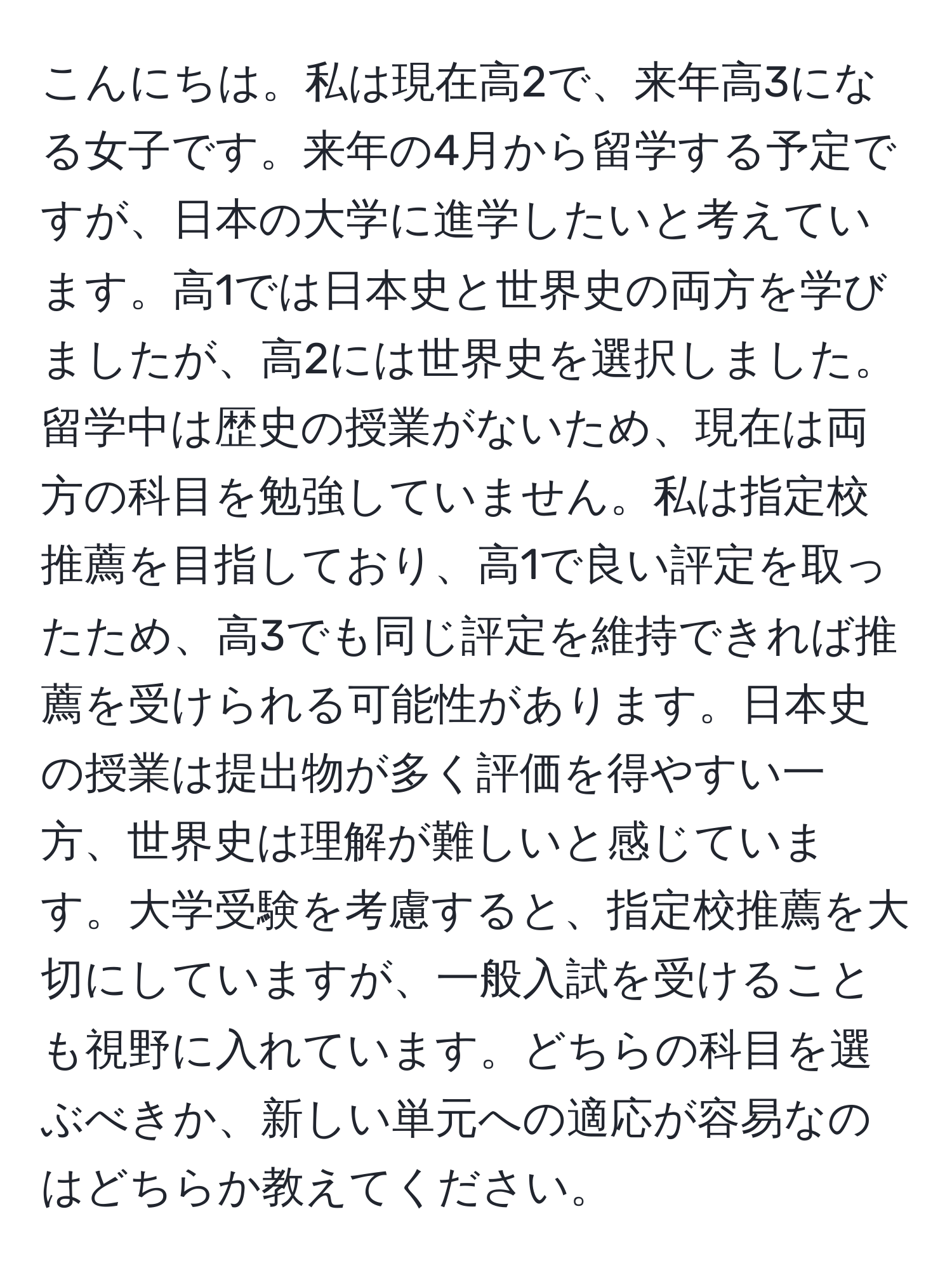 こんにちは。私は現在高2で、来年高3になる女子です。来年の4月から留学する予定ですが、日本の大学に進学したいと考えています。高1では日本史と世界史の両方を学びましたが、高2には世界史を選択しました。留学中は歴史の授業がないため、現在は両方の科目を勉強していません。私は指定校推薦を目指しており、高1で良い評定を取ったため、高3でも同じ評定を維持できれば推薦を受けられる可能性があります。日本史の授業は提出物が多く評価を得やすい一方、世界史は理解が難しいと感じています。大学受験を考慮すると、指定校推薦を大切にしていますが、一般入試を受けることも視野に入れています。どちらの科目を選ぶべきか、新しい単元への適応が容易なのはどちらか教えてください。