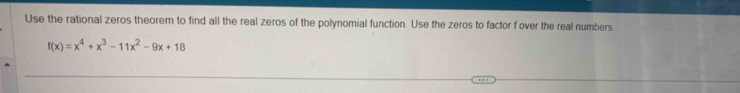 Use the rational zeros theorem to find all the real zeros of the polynomial function. Use the zeros to factor f over the real numbers.
f(x)=x^4+x^3-11x^2-9x+18