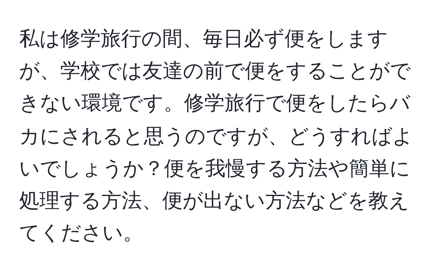 私は修学旅行の間、毎日必ず便をしますが、学校では友達の前で便をすることができない環境です。修学旅行で便をしたらバカにされると思うのですが、どうすればよいでしょうか？便を我慢する方法や簡単に処理する方法、便が出ない方法などを教えてください。