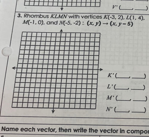 V' __) 
3. Rhombus KLMN with vertices K(-3,2), L(1,4),
M(-1,0) , and N(-5,-2):(x,y)to (x,y-5)
K' _ _)
L' (_ _)
M' (_ _)
N' __) 
Name each vector, then write the vector in compor