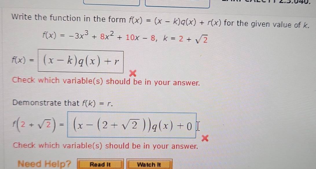 Write the function in the form f(x)=(x-k)q(x)+r(x) for the given value of k.
f(x)=-3x^3+8x^2+10x-8, k=2+sqrt(2)
f(x)= (x-k)q(x)+r
Check which variable(s) should be in your answer. 
Demonstrate that f(k)=r.
f(2+sqrt(2))=(x-(2+sqrt(2)))q(x)+0
Check which variable(s) should be in your answer. 
Need Help? Read it Watch It