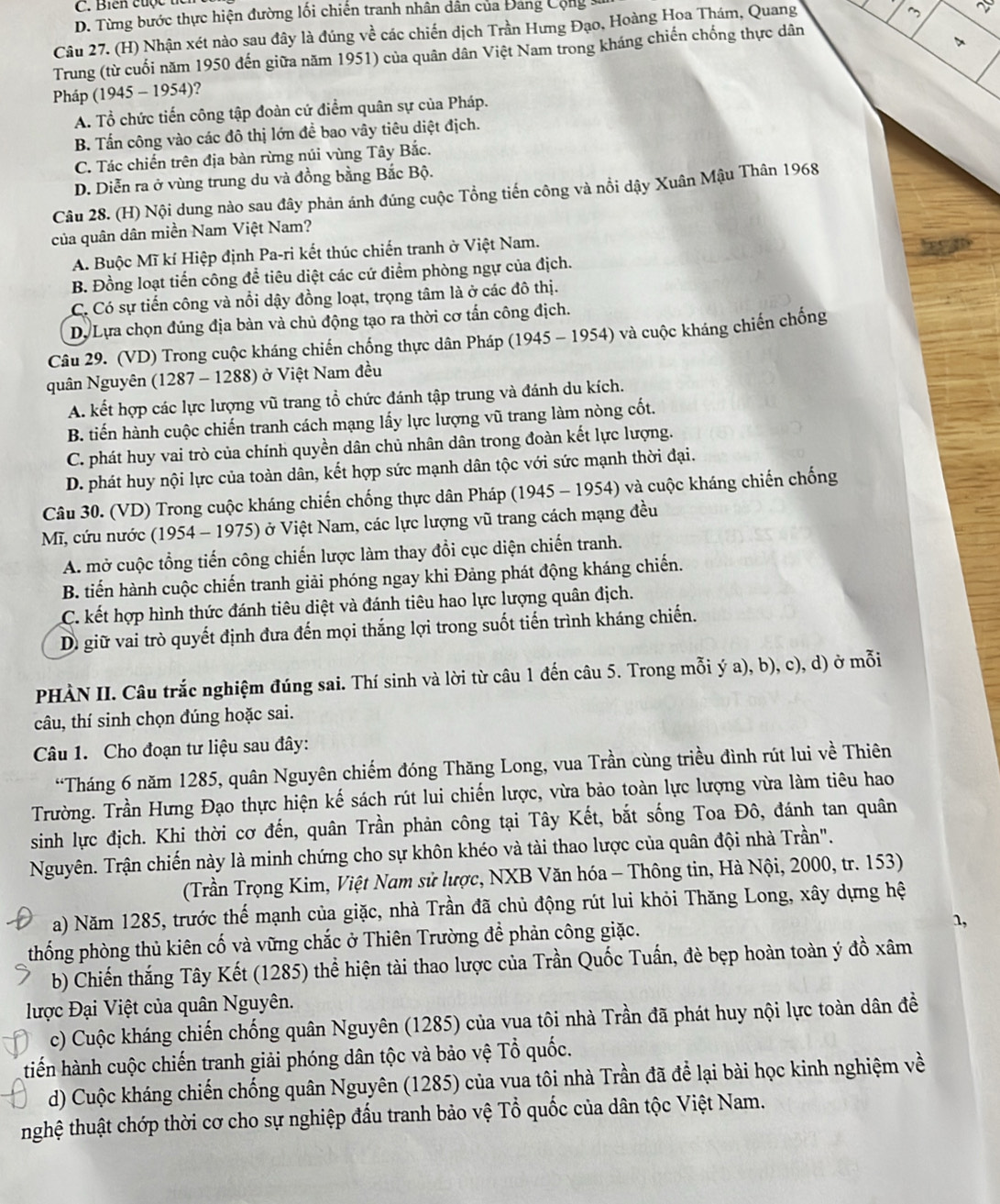 Biến cuộc th
D. Từng bước thực hiện đường lối chiến tranh nhân dân của Đang Cộng s
Câu 27. (H) Nhận xét nào sau đây là đúng về các chiến dịch Trần Hưng Đạo, Hoàng Hoa Thám, Quang
~
Trung (từ cuối năm 1950 đến giữa năm 1951) của quân dân Việt Nam trong kháng chiến chống thực dân
Pháp (1945 -1954) )?
A. Tổ chức tiến công tập đoàn cứ điểm quân sự của Pháp.
B. Tấn công vào các đô thị lớn để bao vây tiêu diệt địch.
C. Tác chiến trên địa bàn rừng núi vùng Tây Bắc.
D. Diễn ra ở vùng trung du và đồng bằng Bắc Bộ.
Câu 28. (H) Nội dung nào sau đây phản ánh đúng cuộc Tổng tiến công và nổi dậy Xuân Mậu Thân 1968
của quân dân miền Nam Việt Nam?
A. Buộc Mĩ kí Hiệp định Pa-ri kết thúc chiến tranh ở Việt Nam.
B. Đồng loạt tiến công để tiêu diệt các cứ điểm phòng ngự của địch.
C. Có sự tiến công và nổi dậy đồng loạt, trọng tâm là ở các đô thị.
Dự  Lựa chọn đúng địa bàn và chủ động tạo ra thời cơ tấn công địch.
Câu 29. (VD) Trong cuộc kháng chiến chống thực dân Pháp (1945 - 1954) và cuộc kháng chiến chống
quân Nguyên (1287 - 1288) ở Việt Nam đều
A. kết hợp các lực lượng vũ trang tổ chức đánh tập trung và đánh du kích.
B. tiến hành cuộc chiến tranh cách mạng lấy lực lượng vũ trang làm nòng cốt.
C. phát huy vai trò của chính quyền dân chủ nhân dân trong đoàn kết lực lượng.
D. phát huy nội lực của toàn dân, kết hợp sức mạnh dân tộc với sức mạnh thời đại.
Câu 30. (VD) Trong cuộc kháng chiến chống thực dân Pháp (1945 - 1954) và cuộc kháng chiến chống
Mĩ, cứu nước (1954 - 1975) ở Việt Nam, các lực lượng vũ trang cách mạng đều
A. mở cuộc tổng tiến công chiến lược làm thay đổi cục diện chiến tranh.
B. tiến hành cuộc chiến tranh giải phóng ngay khi Đảng phát động kháng chiến.
C. kết hợp hình thức đánh tiêu diệt và đánh tiêu hao lực lượng quân địch.
Dì giữ vai trò quyết định đưa đến mọi thắng lợi trong suốt tiến trình kháng chiến.
PHÀN II. Câu trắc nghiệm đúng sai. Thí sinh và lời từ câu 1 đến câu 5. Trong mỗi ý a), b), c), d) ở mỗi
câu, thí sinh chọn đúng hoặc sai.
Câu 1. Cho đoạn tư liệu sau đây:
“Tháng 6 năm 1285, quân Nguyên chiếm đóng Thăng Long, vua Trần cùng triều đình rút lui về Thiên
Trường. Trần Hưng Đạo thực hiện kế sách rút lui chiến lược, vừa bảo toàn lực lượng vừa làm tiêu hao
sinh lực địch. Khi thời cơ đến, quân Trần phản công tại Tây Kết, bắt sống Toa Đô, đánh tan quân
Nguyên. Trận chiến này là minh chứng cho sự khôn khéo và tài thao lược của quân đội nhà Trần".
(Trần Trọng Kim, Việt Nam sử lược, NXB Văn hóa - Thông tin, Hà Nội, 2000, tr. 153)
a) Năm 1285, trước thế mạnh của giặc, nhà Trần đã chủ động rút lui khỏi Thăng Long, xây dựng hệ
thống phòng thủ kiên cố và vững chắc ở Thiên Trường để phản công giặc.
1,
b) Chiến thắng Tây Kết (1285) thể hiện tài thao lược của Trần Quốc Tuấn, đè bẹp hoàn toàn ý đồ xâm
lược Đại Việt của quân Nguyên.
c) Cuộc kháng chiến chống quân Nguyên (1285) của vua tôi nhà Trần đã phát huy nội lực toàn dân đề
tiến hành cuộc chiến tranh giải phóng dân tộc và bảo vệ Tổ quốc.
d) Cuộc kháng chiến chống quân Nguyên (1285) của vua tôi nhà Trần đã để lại bài học kinh nghiệm về
nghệ thuật chớp thời cơ cho sự nghiệp đấu tranh bảo vệ Tổ quốc của dân tộc Việt Nam.
