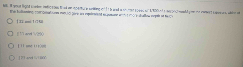 If your light meter indicates that an aperture setting of f 16 and a shutter speed of 1/500 of a second would give the correct exposure, which of
the following combinations would give an equivalent exposure with a more shallow depth of field?
f 22 and 1/250
f 11 and 1/250
f 11 and 1/1000
∫ 22 and 1/1000