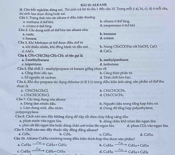 ALKANE
II. Câu trắc nghiệm đúng sai. Thí sinh trả lời từ cầu 1 đến câu 10. Trong mỗi ý a), b), c), d) ở mỗi câu,
thí sinh lựa chọn đúng hoặc sai.
Câu 1. Trạng thái của các alkane ở điều kiện thường
a. methane ở thể khí. b. ethane ở thể lỏng.
c. octane ở thể lỏng. d. neopentane ở thể khí
Câu 2. Các dung môi có thể hòa tan alkane như
a. nước. b. benzene
c. hexane. d. octane.
Câu 3. Khí Methane có thể được điều chế từ
a. khí thiên nhiên, khí đồng hành và đầu mỏ. b. Nung CH₃COONa với NaOH, CaO.
c. Al₄Cs. d. CaC₂
Câu 4. CH₃-CH(CH₃)-CH₂-CH₃ có tên gọi là
a. 2-methylbutane b. methylpenthane.
c. isopentane. d. isobutane.
Cầu 5. Hai chất 2 - methylpropane và butane giống nhau về
a. Công thức cấu tạo. b. Công thức phân tử.
c. Số nguyên tử cacbon. d. Tính chất hóa học.
Câu 6. Khi cho propane tác dụng chlorine (tỉ lệ 1:1) trong điều kiện ảnh sáng, sản phẩm có thể thu
được là
a. CH₃CH₂CH₂Cl. b. CH₃CHClCH₃.
c. CH₃CHClCH₂Cl. d. CH₃CCl₂CH₃.
Câu 7. Các ứng dụng của alkane
a. Dùng làm nhiên liệu. b. Nguyên liệu trong tổng hợp hữu cơ.
c. Làm dung môi, đầu nhờn. d. Dùng đế tổng hợp polyethylene,
polypropylene.
Câu 8. Cách nào sau đây không dùng để dập tắt đám cháy bằng xăng đầu
a. phun nước vào ngọn lửa. b. dùng chăn khô trùm lên ngọn lửa.
c. phủ cát lên ngọn lửa hoặc dùng chăn ướt trùm lên ngọn lửa. d. phun CO₂ vào ngọn lửa.
Cầu 9. Chất nào sau đây thuộc dãy đồng đẳng alkane?
a. C₂HL. b. C₂H₆. C. C_5H_12. d. C₄H₁0.
Câu 10. Alkane C_10H_22 cracking trong điều kiện thích hợp thu được sản phẩm?
a. C_10H_22xrightarrow i_10IC_4H_10+C_6H_12 C_10H_22xrightarrow I^0HC_5H_12+C_5H_10
b.
c. C_10H_22xrightarrow f^6to C_3H_6+C_7H_16 C_10H_22xrightarrow i^4:π C_6H_12+C_4H_8
d.