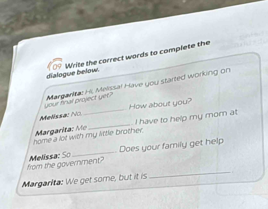 Write the correct words to complete the 
dialogue below. 
Margarita: Hi, Melissa! Have you started working on 
_ 
your final project yet? 
How about you? 
Melissa: No, 
Margarita: Me _. I have to help my mom at 
home a lot with my little brother. 
Melissa: So _. Does your family get help 
from the government? 
Margarita: We get some, but it is 
_