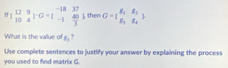 If beginbmatrix 12&9 10&4endbmatrix · G=beginbmatrix -18&37 -1& 40/3 endbmatrix then G=beginbmatrix 8_1&8_2 8_3&8_4endbmatrix. 
What is the value of g_3 ?
Use complete sentences to justify your answer by explaining the process
you used to find matrix G.