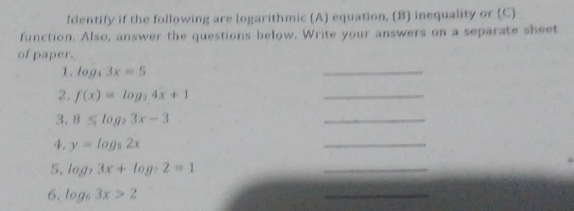 Identify if the following are logarithmic (A) equation, (B) inequality or (C) 
function. Also, answer the questions below, Write your answers on a separate sheet 
of paper. 
1 . log _33x=5
_ 
2. f(x)=log _24x+1
_ 
3. 8≤ log _23x-3
_ 
4. y=log _52x
_ 
5, log _73x+log _72=1
_ 
6. log _63x>2
_