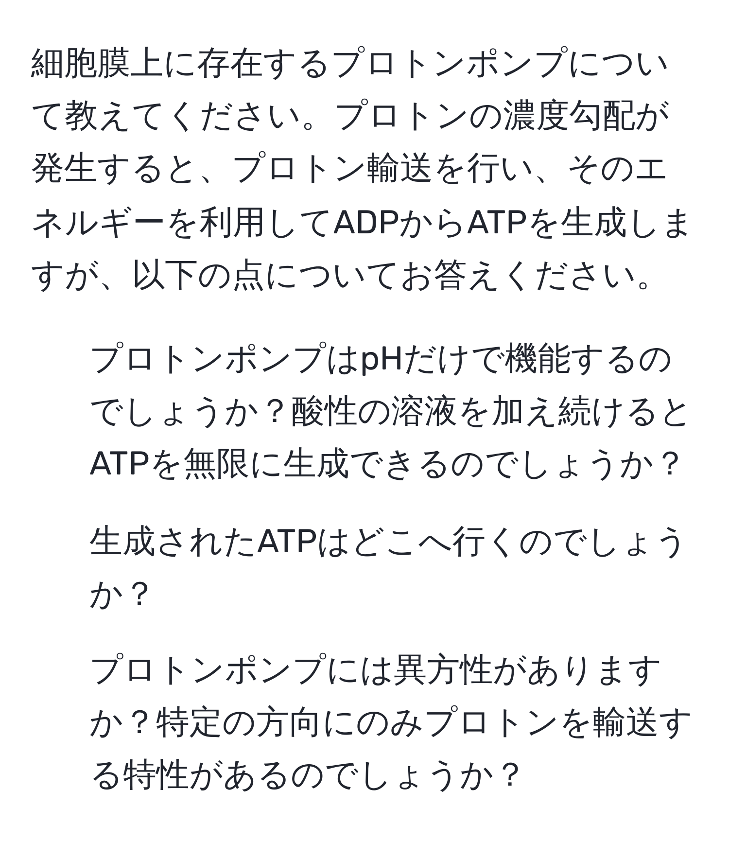 細胞膜上に存在するプロトンポンプについて教えてください。プロトンの濃度勾配が発生すると、プロトン輸送を行い、そのエネルギーを利用してADPからATPを生成しますが、以下の点についてお答えください。  
1. プロトンポンプはpHだけで機能するのでしょうか？酸性の溶液を加え続けるとATPを無限に生成できるのでしょうか？  
2. 生成されたATPはどこへ行くのでしょうか？  
3. プロトンポンプには異方性がありますか？特定の方向にのみプロトンを輸送する特性があるのでしょうか？