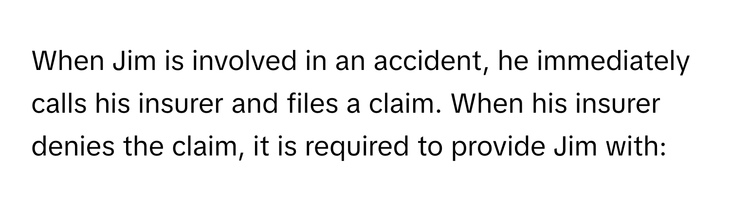 When Jim is involved in an accident, he immediately calls his insurer and files a claim. When his insurer denies the claim, it is required to provide Jim with: