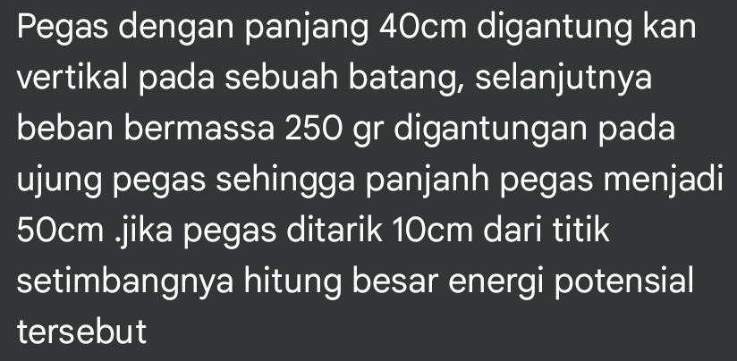 Pegas dengan panjang 40cm digantung kan 
vertikal pada sebuah batang, selanjutnya 
beban bermassa 250 gr digantungan pada 
ujung pegas sehingga panjanh pegas menjadi
50cm.jika pegas ditarik 10cm dari titik 
setimbangnya hitung besar energi potensial 
tersebut