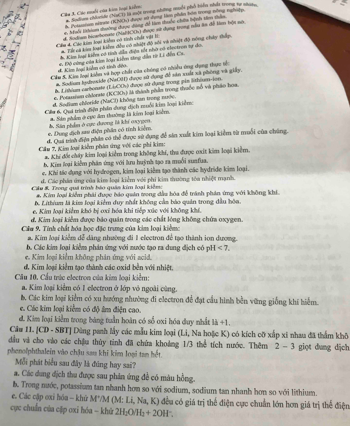 Các muối của kim loại kiểm:
a. Sodium chloride (NaCl) là một trong những muối phổ biển nhất trong tự nhiên
b. Potassium nitrate (KNO₃) được sử dụng làm phân bón trong nông nghiệp.
c. Muối lithium thường được dùng để làm thuốc chữa bệnh tâm thần.
d. Sodium bicarbonate (NaHCO₃) được sử dụng trong nấu ăn để làm bột nở,
Câu 4. Các kim loại kiềm có tính chất vật lí:
Ta. Tất cả kim loại kiềm đều có nhiệt độ sôi và nhiệt độ nóng chảy thấp.
b. Kim loại kiềm có tính dẫn điện tốt nhờ có electron tự do.
c. Độ cứng của kim loại kiềm tăng dần từ Li đến Cs.
d. Kim loại kiểm có tính dẻo.
Câu 5. Kim loại kiềm và hợp chất của chúng có nhiều ứng dụng thực tế:
a. Sodium hydroxide (NaOH) được sử dụng đề sản xuất xà phòng và giấy.
b. Lithium carbonate (Li₂CO₃) được sử dụng trong pin lithium-ion.
c. Potassium chlorate (KClO₃) là thành phần trong thuốc nổ và pháo hoa.
d. Sodium chloride (NaCl) không tan trong nước.
Câu 6. Quá trình điện phân dung dịch muối kim loại kiềm:
a. Sản phẩm ở cực âm thường là kim loại kiềm.
b. Sản phẩm ở cực dương là khí oxygen.
c. Dung dịch sau điện phân có tính kiềm.
d. Quá trình điện phân có thể được sử dụng để sản xuất kim loại kiềm từ muối của chúng.
Câu 7. Kim loại kiềm phản ứng với các phi kim:
a. Khi đốt cháy kim loại kiểm trong không khí, thu được oxit kim loại kiểm.
b. Kim loại kiềm phản ứng với lưu huỳnh tạo ra muối sunfua.
c. Khi tác dụng với hydrogen, kim loại kiềm tạo thành các hydride kim loại.
d. Các phản ứng của kim loại kiểm với phi kim thường tỏa nhiệt mạnh.
Câu 8. Trong quá trình bảo quản kim loại kiềm:
a. Kim loại kiểm phải được bảo quản trong dầu hỏa để tránh phản ứng với không khí.
b. Lithium là kim loại kiềm duy nhất không cần bảo quản trong dầu hỏa.
c. Kim loại kiềm khó bị oxi hóa khi tiếp xúc với không khí.
d. Kim loại kiểm được bảo quản trong các chất lỏng không chứa oxygen.
Câu 9. Tính chất hóa học đặc trưng của kim loại kiềm:
a. Kim loại kiểm dễ dàng nhường đi 1 electron để tạo thành ion dương.
b. Các kim loại kiểm phản ứng với nước tạo ra dung dịch có pH <7.
c. Kim loại kiềm không phản ứng với acid.
d. Kim loại kiềm tạo thành các oxid bền với nhiệt.
Câu 10. Cấu trúc electron của kim loại kiềm:
a. Kim loại kiềm có 1 electron ở lớp vỏ ngoài cùng.
b. Các kim loại kiểm có xu hướng nhường đi electron để đạt cấu hình bền vững giống khí hiếm.
c. Các kim loại kiểm có độ âm điện cao.
d. Kim loại kiềm trong bảng tuần hoàn có số oxi hóa duy nhất là +1.
Câu 11. [CD - SBT] Dùng panh lấy các mẫu kim loại (Li, Na hoặc K) có kích cỡ xấp xỉ nhau đã thấm khô
đầu và cho vào các chậu thủy tinh đã chứa khoảng 1/3 thể tích nước. Thêm 2-3 giọt dung dịch
phenolphthalein vào chậu sau khi kim loại tan hết.
Mỗi phát biểu sau đây là đúng hay sai?
a. Các dung dịch thu được sau phản ứng đề có màu hồng.
b. Trong nước, potassium tan nhanh hơn so với sodium, sodium tan nhanh hơn so với lithium.
c. Các cặp oxỉ hóa - khủ M*/M (M: Li, Na, K) đều có giá trị thế điện cực chuẩn lớn hơn giá trị thế điện
cực chuẩn của cặp oxi hóa - khử 2H_2O/H_2+2OH^-.