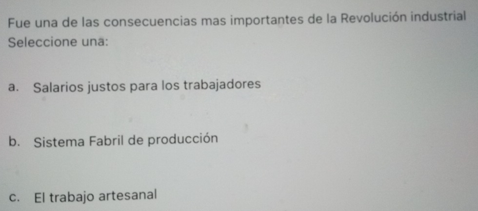 Fue una de las consecuencias mas importantes de la Revolución industrial
Seleccione una:
a. Salarios justos para los trabajadores
b. Sistema Fabril de producción
c. El trabajo artesanal