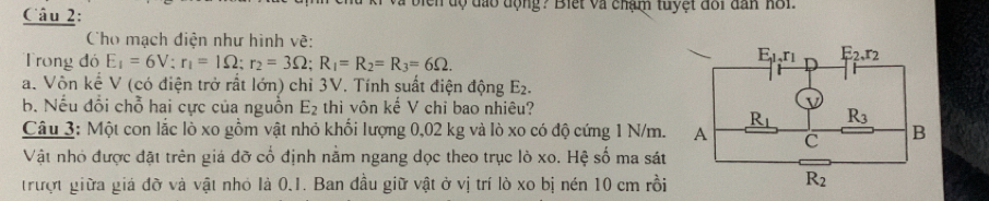 độ đạo động? Biết và chạm tuyệt đổi dân nôi
Cho mạch điện như hình về:
Trong đó E_1=6V;r_1=1Omega ;r_2=3Omega ;R_1=R_2=R_3=6Omega .
a. Vôn kể V (có điện trở rất lớn) chỉ 3V. Tính suất điện động E_2.
b. Nếu đổi chỗ hai cực của nguồn E_2 thì vôn kế V chi bao nhiêu?
Câu 3: Một con lắc lò xo gồm vật nhỏ khổi lượng 0,02 kg và lò xo có độ cứng 1 N/m.
Vật nhỏ được đặt trên giá đỡ cổ định nằm ngang dọc theo trục lò xo. Hệ số ma sát
trượt giữa giá đỡ và vật nhỏ là 0.1. Ban đầu giữ vật ở vị trí lò xo bị nén 10 cm rồi