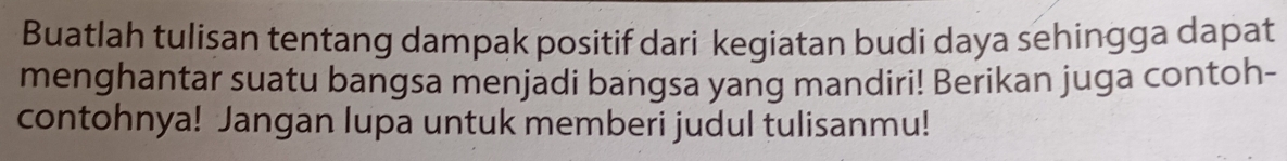 Buatlah tulisan tentang dampak positif dari kegiatan budi daya sehingga dapat 
menghantar suatu bangsa menjadi bangsa yang mandiri! Berikan juga contoh- 
contohnya! Jangan lupa untuk memberi judul tulisanmu!