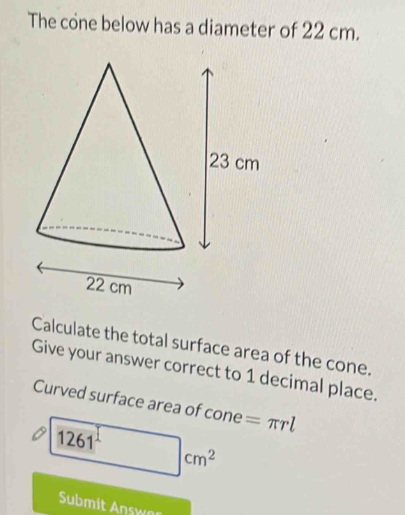 The cone below has a diameter of 22 cm. 
Calculate the total surface area of the cone. 
Give your answer correct to 1 decimal place. 
Curved surface area of c cone=π rl
□ cm^2
Submit Answo