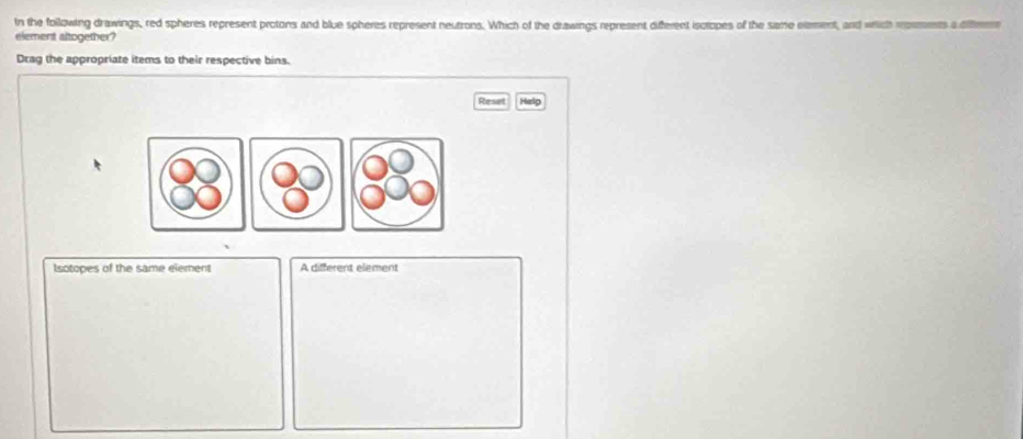 In the following drawings, red spheres represent protons and blue spheres represent neutrons. Which of the drawings represent diferent isotopes of the same element, and which romments a differen 
element altogether? 
Drag the appropriate items to their respective bins. 
Reset Help 
Isotopes of the same element A different element