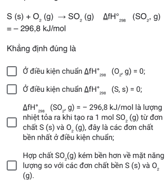 S(s)+O_2(g)to SO_2(g)_ △ fH°_298(SO_2,g)
=-296,8 kJ/mol
Khẳng định đúng là
Ở điều kiện chuẩn _ △ fH°_298(O_2,g)=0; 
Ở điều kiện chuẩn _ △ fH°_298(S,s)=0;
_ △ fH°, (SO_2,g)=-296, 8kJ mol là lượng
nhiệt tỏa ra khi tạo ra 1 mol SO_2(g) ) từ đơn
.
chất S o ) và O_2 1 ), đây là các đơn chất
H 
bền nhất ở điều kiện chuẩn;
Hợp chất SO_2(g) kém bền hơn về mặt năng
lượng so với các đơn chất bền S (s) và O_2
(g).