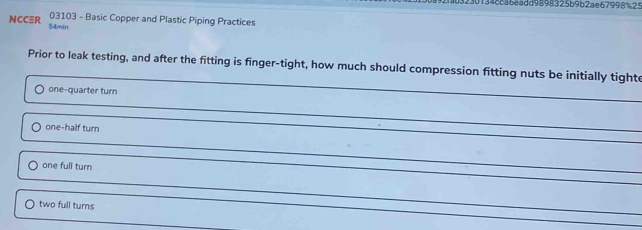 30134ca6eadd9898325b9b2ae67998%25
03103 - Basic Copper and Plastic Piping Practices
NCCR 54min
Prior to leak testing, and after the fitting is finger-tight, how much should compression fitting nuts be initially tighte
one-quarter turn
one-half turn
one full turn
two full turns