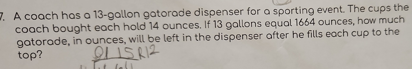 A coach has a 13-gallon gatorade dispenser for a sporting event. The cups the 
coach bought each hold 14 ounces. If 13 gallons equal 1664 ounces, how much 
gatorade, in ounces, will be left in the dispenser after he fills each cup to the 
top?