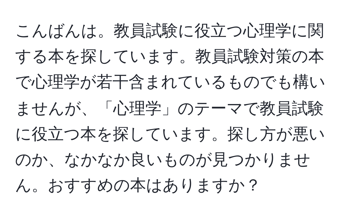 こんばんは。教員試験に役立つ心理学に関する本を探しています。教員試験対策の本で心理学が若干含まれているものでも構いませんが、「心理学」のテーマで教員試験に役立つ本を探しています。探し方が悪いのか、なかなか良いものが見つかりません。おすすめの本はありますか？