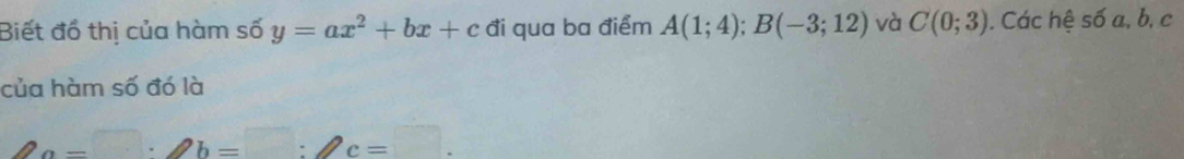 Biết đồ thị của hàm số y=ax^2+bx+c đi qua ba điểm A(1;4); B(-3;12) và C(0;3). Các hệ số a, b, c
của hàm số đó là
a=□ · ∠ b=□ :∠ c=□.