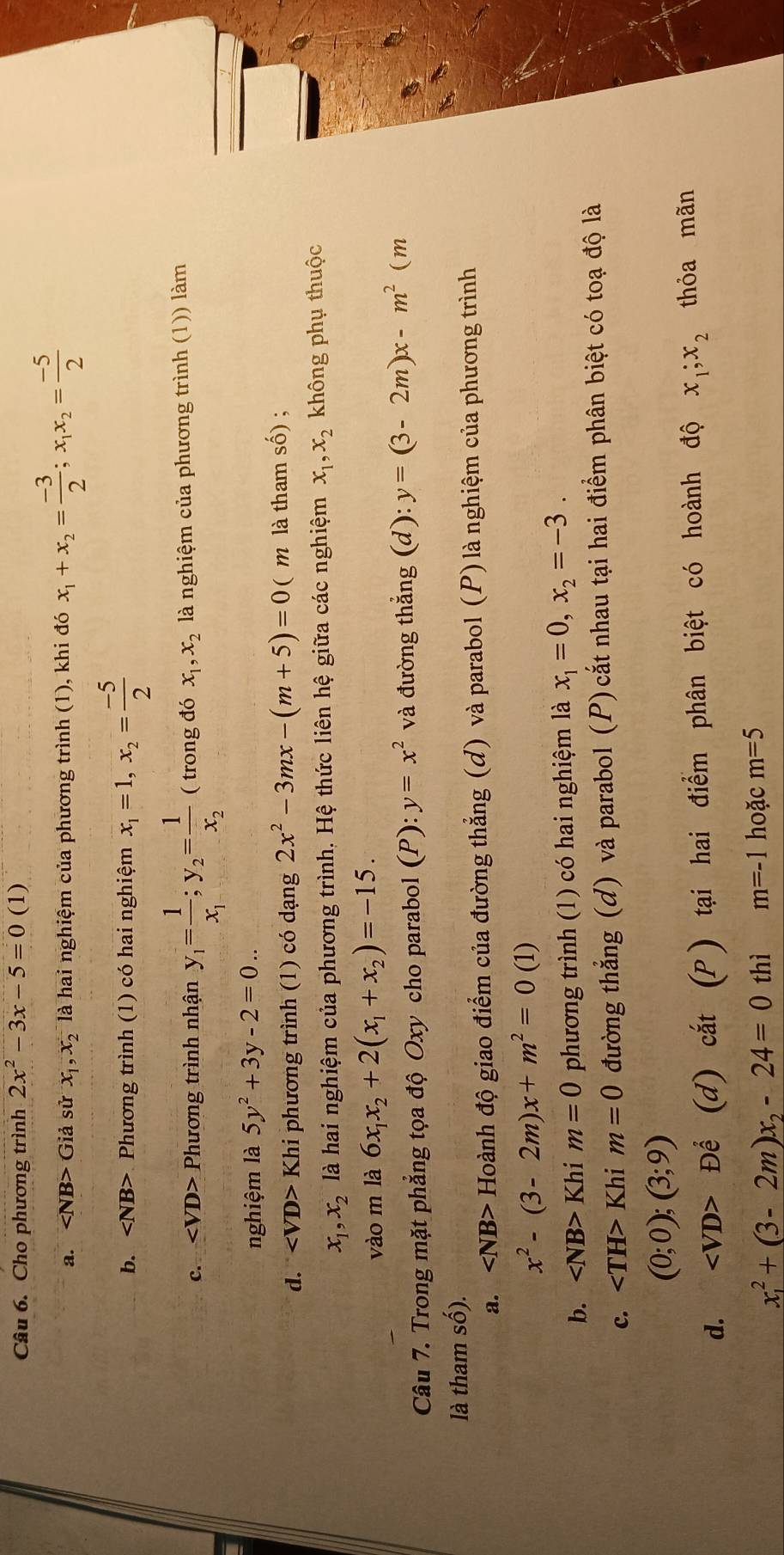 Cho phương trình 2x^2-3x-5=0(1)
a. ∠ NB>Gia sử x_1,x_2 là hai nghiệm của phương trình (1), khi đó x_1+x_2= (-3)/2 ;x_1x_2= (-5)/2 
b. Phương trình (1) có hai nghiệm x_1=1,x_2= (-5)/2 
C. Phương trình nhận y_1=frac 1x_1;y_2=frac 1x_2 ( trong đó x_1,x_2 là nghiệm của phương trình (1)) làm
nghiệm là 5y^2+3y-2=0..
d. Khi phương trình (1) có dạng 2x^2-3mx-(m+5)=0( ( m là tham số) ;
x_1,x_2 là hai nghiệm của phương trình. Hệ thức liên hệ giữa các nghiệm x_1,x_2 không phụ thuộc
vào m là 6x_1x_2+2(x_1+x_2)=-15.
Câu 7. Trong mặt phẳng tọa độ Oxy cho parabol (P): y=x^2 và đường thẳng (d): y=(3-2m)x-m^2(m
là tham số).
a. Hoành độ giao điểm của đường thẳng (đ) và parabol (P) là nghiệm của phương trình
x^2-(3-2m)x+m^2=0(1)
b. ∠ NB>Khim=0 phương trình (1) có hai nghiệm là x_1=0,x_2=-3.
c. Kh im=0 đường thẳng (d) và parabol (P) cắt nhau tại hai điểm phân biệt có toạ độ là
(0;0);(3;9)
d. Dhat e (d) cắt (P ) tại hai điểm phân biệt có hoành độ x_1;x_2 thỏa mãn
x_1^(2+(3-2m)x_2)-24=0 thì m=-1 hoặc m=5