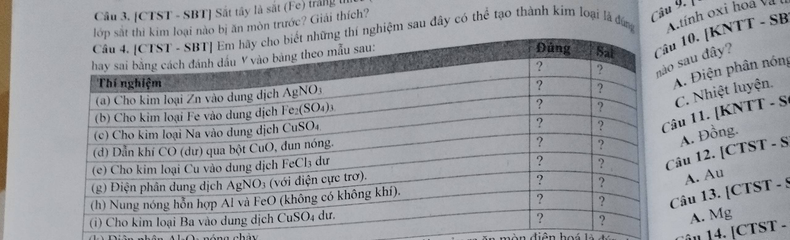 [CTST - SBT] Sắt tây là sắt (Fe) tráng 
ại nào bị ăn mòn trước? Giải thích?
Câu 9,
nghiệm sau đây có thể tạo thành kim loại là đứng Atính oxi hoa  
10. [KNTT - SB
sau đây?
A. Điện phân nóng
C. Nhiệt luyện.
u 11. [KNTT - S
A. Đồng.
âu 12. [CTST - S
A. Au
âu 13. [CTST - 9
A. Mg
vn điện hoá là
l 14. [CTST -