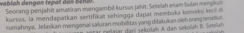 wablah dengan tepat dan beñar. 
Seorang penjahit amatiran mengambil kursus jahit. Setelah enam bulan mengikuti 
kursus, ia mendapatkan sertifikat sehingga dapat membuka konveksi kecil di 
rumahnya. Jelaskan mengenai saluran mobilitas yang dilakukan oleh orang tersebut. 
tar nelajar dari sekolah A dan sekolah B. Setelah 
h