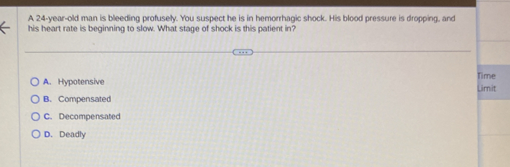 A 24-year-old man is bleeding profusely. You suspect he is in hemorrhagic shock. His blood pressure is dropping, and
his heart rate is beginning to slow. What stage of shock is this patient in?
A. Hypotensive Limit Time
B. Compensated
C. Decompensated
D. Deadly