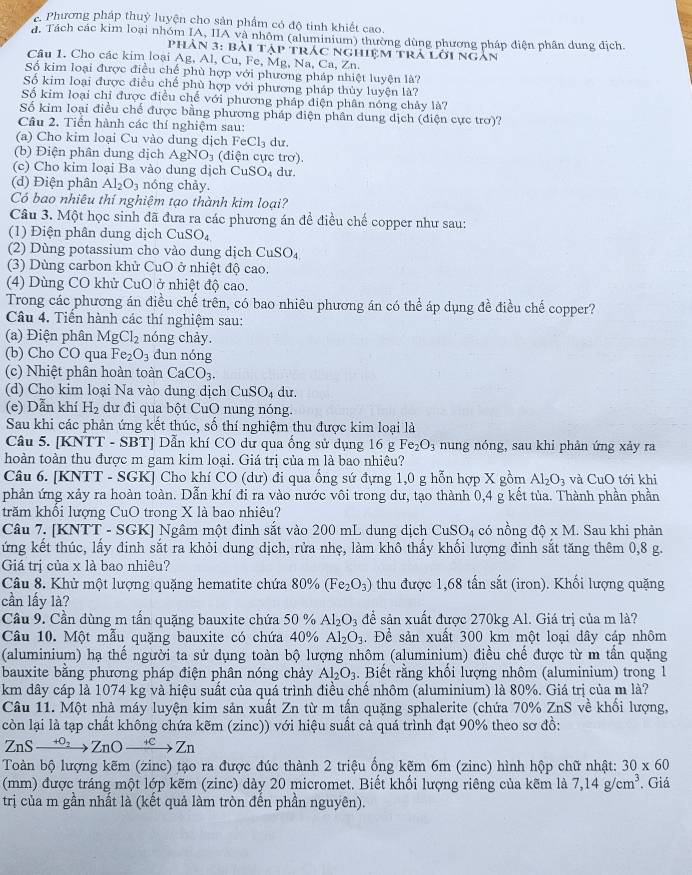Phương pháp thuỳ luyện cho sản phẩm có độ tinh khiết cao.
d. Tách các kim loại nhóm IA, IIA và nhôm (aluminium) thường dùng phương pháp điện phân dung địch.
PHAN3:E Bài tập trác nghiệm trả lời ngàn
Câu 1. Cho các kim loại Ag, AI ( 'u.u.Fe , Mg, Na, Ca, Zη,
Số kim loại được điều chế phù hợp với phương pháp nhiệt luyện là?
Số kim loại được điều chế phù hợp với phương pháp thủy luyện là?
Số kim loại chi được điều chế với phương pháp điện phân nóng chảy là?
Số kim loại điều chế được bằng phương pháp điện phân dung dịch (điện cực trơ)?
Câu 2. Tiền hành các thí nghiệm sau:
(a) Cho kim loại Cu vào dung dịch FeCl_3 du.
(b) Điện phân dung dịch AgNO_3 (điện cực trơ).
(c) Cho kim loại Ba vào dung dịch CuSO_4 du.
(d) Điện phân Al_2O_3 nóng chảy.
Có bao nhiêu thí nghiệm tạo thành kim loại?
Câu 3. Một học sinh đã đưa ra các phương án đề điều chế copper như sau:
(1) Điện phân dung dịch CuSO_4
(2) Dùng potassium cho vào dung dịch CuSO_4
(3) Dùng carbon khử CuO ở nhiệt độ cao.
(4) Dùng CO khử CuO ở nhiệt độ cao.
Trong các phương án điều chế trên, có bao nhiêu phương án có thể áp dụng đề điều chế copper?
Câu 4. Tiến hành các thí nghiệm sau:
(a) Điện phân MgCl_2 nóng chày.
(b) Cho CO qua Fe_2O_3 dun nóng
(c) Nhiệt phân hoàn toàn CaCO_3.
(d) Cho kim loại Na vào dung dịch C uSO_4 du.
(e) Dẫn khí H_2 dư đi qua bột CuO nung nóng.
Sau khi các phản ứng kết thúc, số thí nghiệm thu được kim loại là
Câu 5. [KNTT - SBT] Dẫn khí CO dư qua ống sử dụng 16 g Fe_2O_3 nung nóng, sau khi phản ứng xảy ra
hoàn toàn thu được m gam kim loại. Giá trị của m là bao nhiêu?
Câu 6. [KNTT - SGK] Cho khí CO (dư) đi qua ống sứ đựng 1,0 g hỗn hợp X gồm Al_2O_3 và CuO tới khi
phản ứng xảy ra hoàn toàn. Dẫn khí đi ra vào nước vôi trong dư, tạo thành 0,4 g kết tủa. Thành phần phần
trăm khổi lượng CuO trong X là bao nhiêu?
Câu 7. [KNTT - SGK] Ngâm một đinh sắt vào 200 mL dung dịch CuSO_4 có nồng dhat o* M. Sau khi phản
ứng kết thúc, lấy đinh sắt ra khỏi dung dịch, rửa nhẹ, làm khô thấy khối lượng đinh sắt tăng thêm 0,8 g.
Giá trị của x là bao nhiêu?
Câu 8. Khử một lượng quặng hematite chứa 80% (Fe_2O_3) thu được 1,68 tấn sắt (iron). Khối lượng quặng
cần lấy là?
Cầu 9. Cần dùng m tấn quặng bauxite chứa 50 % Al_2O_3 để sản xuất được 270kg Al. Giá trị của m là?
Câu 10. Một mẫu quặng bauxite có chứa 40% Al_2O_3. Để sản xuất 300 km một loại dây cáp nhôm
(aluminium) hạ thế người ta sử dụng toàn bộ lượng nhôm (aluminium) điều chế được từ m tần quặng
bauxite bằng phương pháp điện phân nóng chảy Al_2O_3. Biết rằng khổi lượng nhôm (aluminium) trong 1
km dây cáp là 1074 kg và hiệu suất của quá trình điều chế nhôm (aluminium) là 80%. Giá trị của m là?
Câu 11. Một nhà máy luyện kim sản xuất Zn từ m tấn quặng sphalerite (chứa 70% ZnS về khổi lượng,
còn lại là tạp chất không chứa kẽm (zinc)) với hiệu suất cả quá trình đạt 90% theo sơ đồ:
ZnSxrightarrow +O_2ZnOxrightarrow +CZn
Toàn bộ lượng kẽm (zinc) tạo ra được đúc thành 2 triệu ổng kẽm 6m (zinc) hình hộp chữ nhật: 30* 60
(mm) được tráng một lớp kẽm (zinc) dày 20 micromet. Biết khổi lượng riêng của kẽm là 7,14g/cm^3. Giá
trị của m gần nhất là (kết quả làm tròn đến phần nguyên).