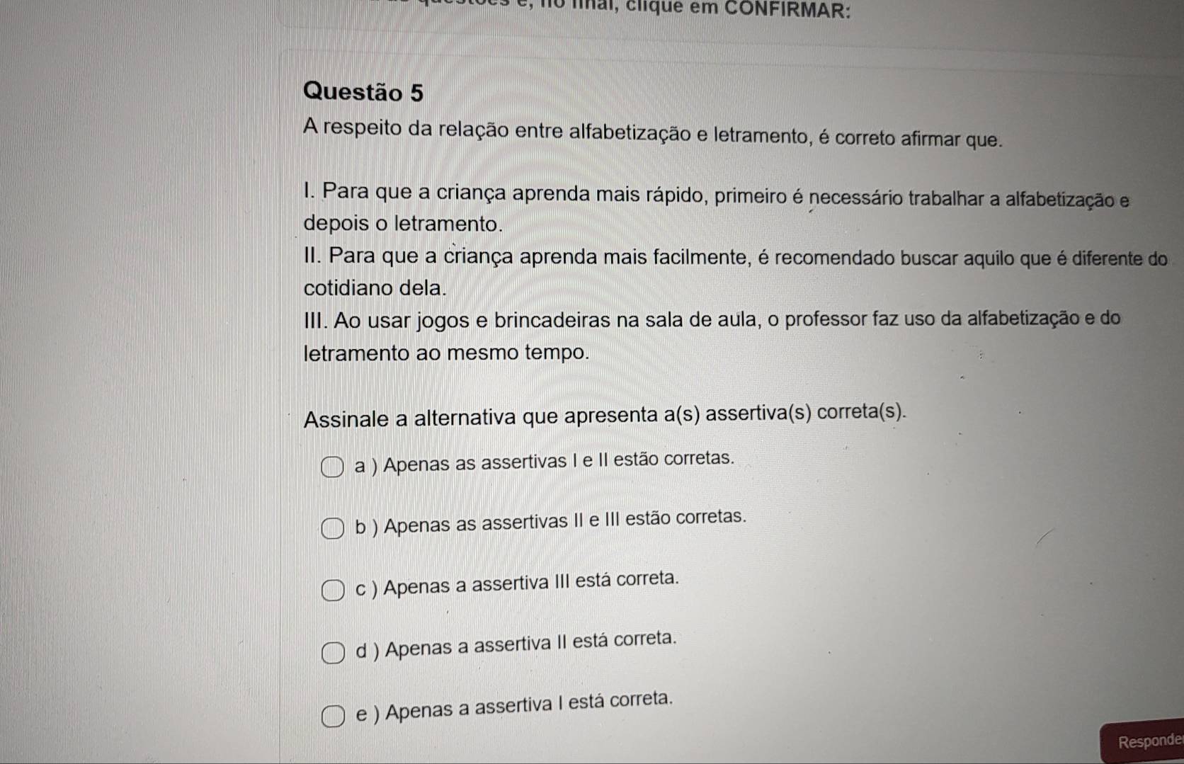 no fíal, clique em CONFIRMAR:
Questão 5
A respeito da relação entre alfabetização e letramento, é correto afirmar que.
I. Para que a criança aprenda mais rápido, primeiro é necessário trabalhar a alfabetização e
depois o letramento.
II. Para que a criança aprenda mais facilmente, é recomendado buscar aquilo que é diferente do
cotidiano dela.
III. Ao usar jogos e brincadeiras na sala de aula, o professor faz uso da alfabetização e do
letramento ao mesmo tempo.
Assinale a alternativa que apresenta a(s) assertiva(s) correta(s).
a ) Apenas as assertivas I e II estão corretas.
b ) Apenas as assertivas II e III estão corretas.
c ) Apenas a assertiva III está correta.
d ) Apenas a assertiva II está correta.
e ) Apenas a assertiva I está correta.
Responde