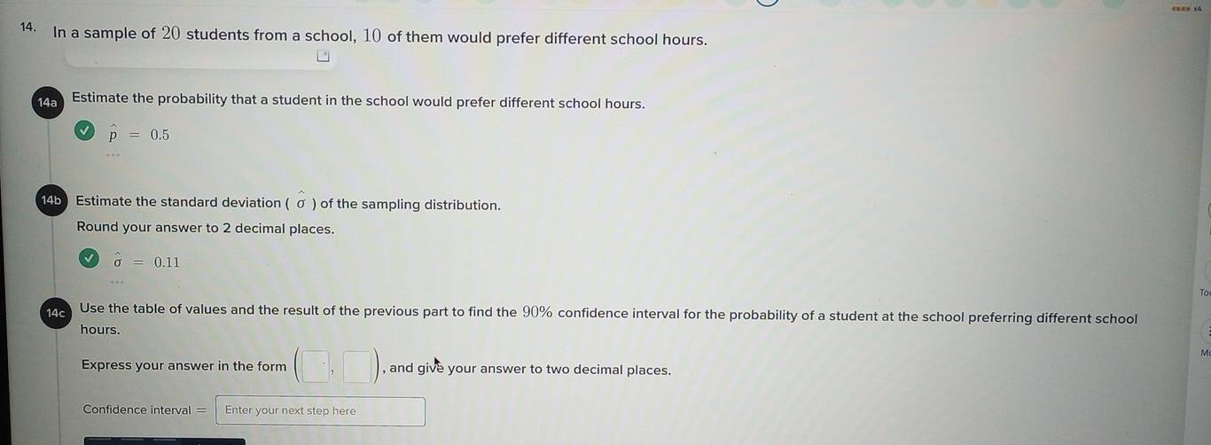 In a sample of 20 students from a school, 10 of them would prefer different school hours. 
14ª Estimate the probability that a student in the school would prefer different school hours.
hat p=0.5
14b) Estimate the standard deviation ( σ ) of the sampling distribution. 
Round your answer to 2 decimal places.
hat sigma =0.11
e Use the table of values and the result of the previous part to find the 90% confidence interval for the probability of a student at the school preferring different school
hours. 
Express your answer in the form (□ ,□ ) , and give your answer to two decimal places. 
Confidence interval = Enter your next step here