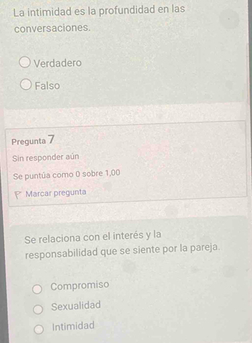 La intimidad es la profundidad en las
conversaciones.
Verdadero
Falso
Pregunta 7
Sin responder aún
Se puntúa como 0 sobre 1,00
Marcar pregunta
Se relaciona con el interés y la
responsabilidad que se siente por la pareja.
Compromiso
Sexualidad
Intimidad