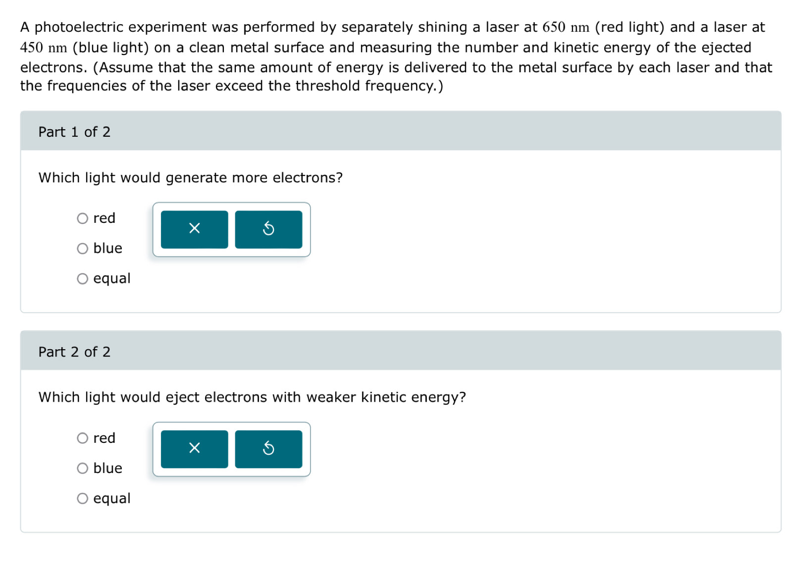 A photoelectric experiment was performed by separately shining a laser at 650 nm (red light) and a laser at
450 nm (blue light) on a clean metal surface and measuring the number and kinetic energy of the ejected
electrons. (Assume that the same amount of energy is delivered to the metal surface by each laser and that
the frequencies of the laser exceed the threshold frequency.)
Part 1 of 2
Which light would generate more electrons?
red
5
blue
equal
Part 2 of 2
Which light would eject electrons with weaker kinetic energy?
red
×
blue
equal