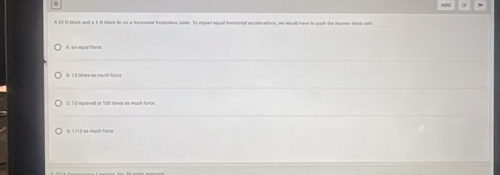 ABC α -
A 10 N block and a 1. N block lie on a horizontal frictionless table. To impart equal horizontal accelerations, we would have to push the heavier block with
A. a n equa l force
B. 10 times as much force
C. 10 squared or 100 times as much force
D. 1/10 as much force