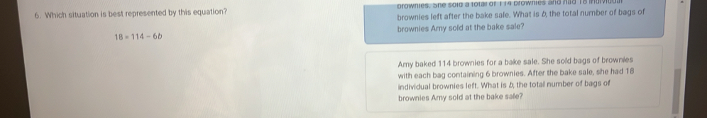 Which situation is best represented by this equation? prownies. She sold a total of 114 browhies and had 18 mdn
brownies left after the bake sale. What is 6, the total number of bags of
brownies Amy sold at the bake sale?
18=114-6b
Amy baked 114 brownies for a bake sale. She sold bags of brownies
with each bag containing 6 brownies. After the bake sale, she had 18
individual brownies left. What is 6, the total number of bags of
brownies Amy sold at the bake sale?