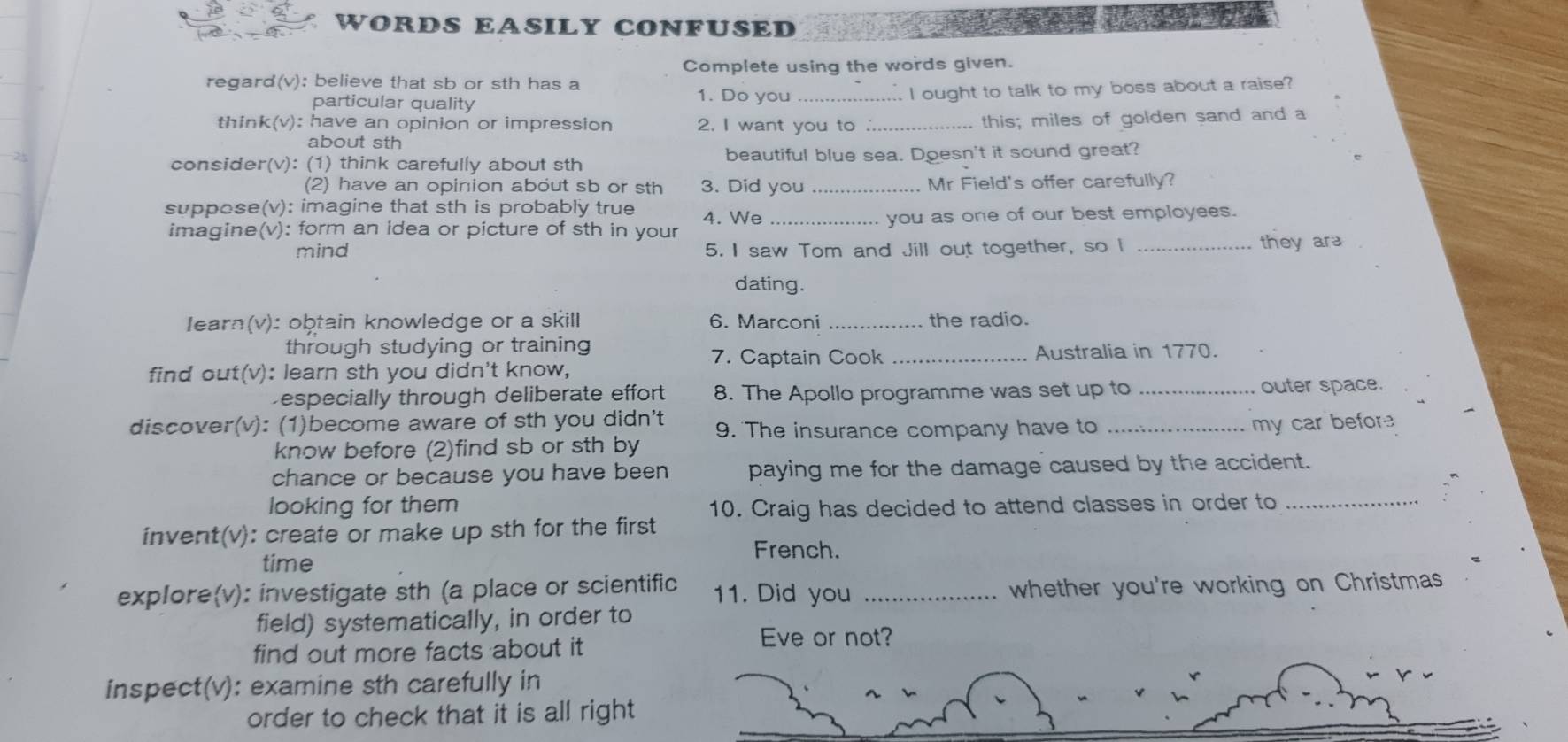 WORDS EASILY CONFUSED 
Complete using the words given. 
regard(v): believe that sb or sth has a 
particular quality _I ought to talk to my boss about a raise? 
1. Do you 
think(v): have an opinion or impression 2. I want you to_ 
this; miles of golden sand and a 
about sth 
consider(v): (1) think carefully about sth beautiful blue sea. Doesn't it sound great? 
(2) have an opinion about sb or sth 3. Did you _Mr Field's offer carefully? 
suppose(v): imagine that sth is probably true 4. We_ 
imagine(v): form an idea or picture of sth in your you as one of our best employees. 
mind 5. I saw Tom and Jill out together, so I _they ar 
dating. 
Iearn(v): obtain knowledge or a skill 6. Marconi _the radio. 
through studying or training 
7. Captain Cook _Australia in 1770. 
find out(v): learn sth you didn't know, 
Despecially through deliberate effort 8. The Apollo programme was set up to _outer space. 
discover(v): (1)become aware of sth you didn't 9. The insurance company have to _my car before 
know before (2)find sb or sth by 
chance or because you have been paying me for the damage caused by the accident. 
looking for them 10. Craig has decided to attend classes in order to_ 
invent(v): create or make up sth for the first 
French. 
time 
explore(v): investigate sth (a place or scientific 11. Did you_ 
whether you're working on Christmas 
field) systematically, in order to 
find out more facts about it 
Eve or not? 
inspect(v): examine sth carefully in 
order to check that it is all right