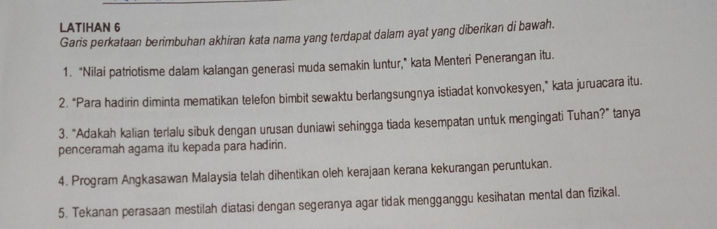 LATIHAN 6 
Garis perkataan berimbuhan akhiran kata nama yang terdapat dalam ayat yang diberikan di bawah. 
1. “Nilai patriotisme dalam kalangan generasi muda semakin luntur,” kata Menteri Penerangan itu. 
2. “Para hadirin diminta mematikan telefon bimbit sewaktu berlangsungnya istiadat konvokesyen,” kata juruacara itu. 
3. “Adakah kalian terlalu sibuk dengan urusan duniawi sehingga tiada kesempatan untuk mengingati Tuhan?” tanya 
penceramah agama itu kepada para hadirin. 
4. Program Angkasawan Malaysia telah dihentikan oleh kerajaan kerana kekurangan peruntukan. 
5. Tekanan perasaan mestilah diatasi dengan segeranya agar tidak mengganggu kesihatan mental dan fizikal.