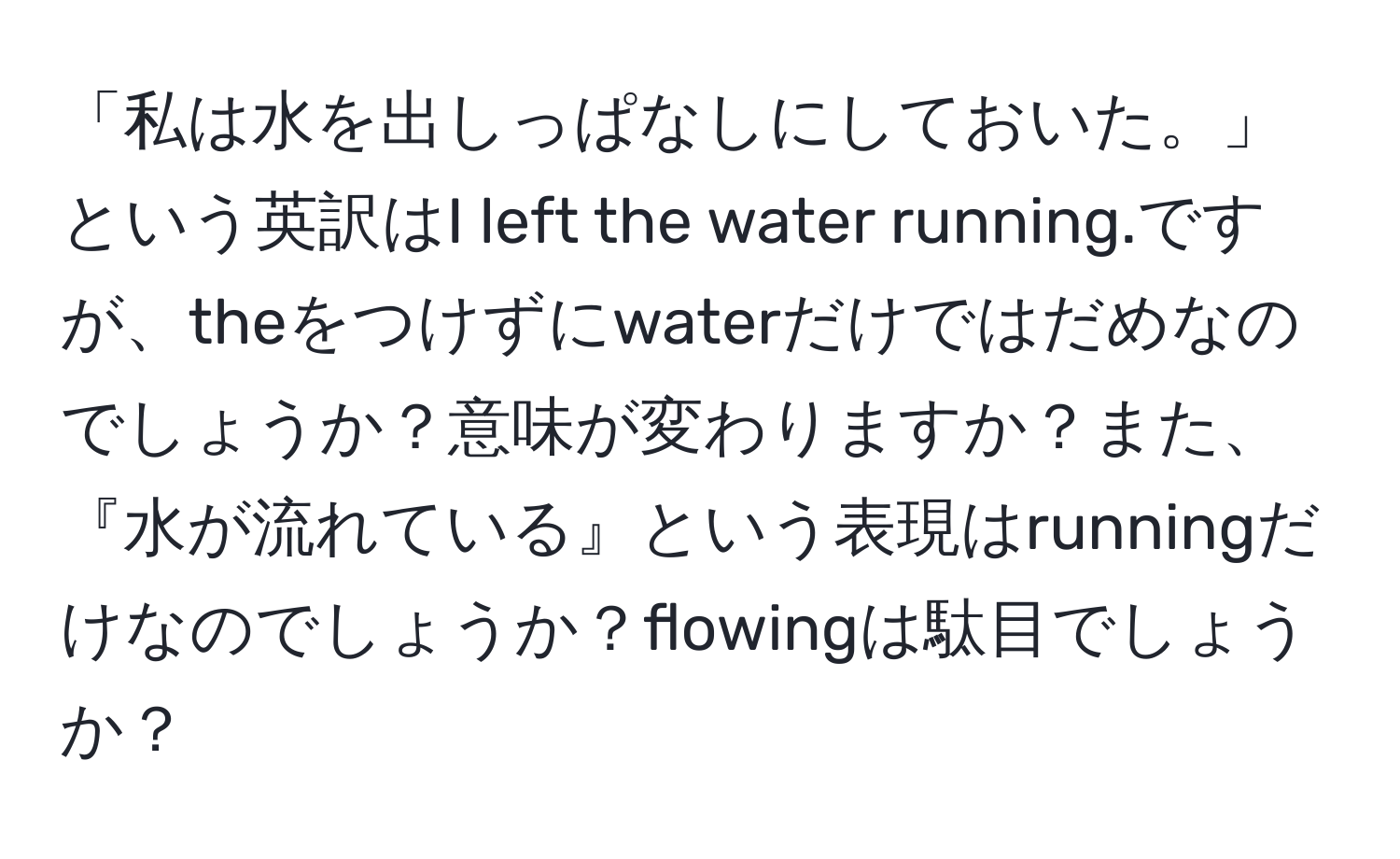 「私は水を出しっぱなしにしておいた。」という英訳はI left the water running.ですが、theをつけずにwaterだけではだめなのでしょうか？意味が変わりますか？また、『水が流れている』という表現はrunningだけなのでしょうか？flowingは駄目でしょうか？