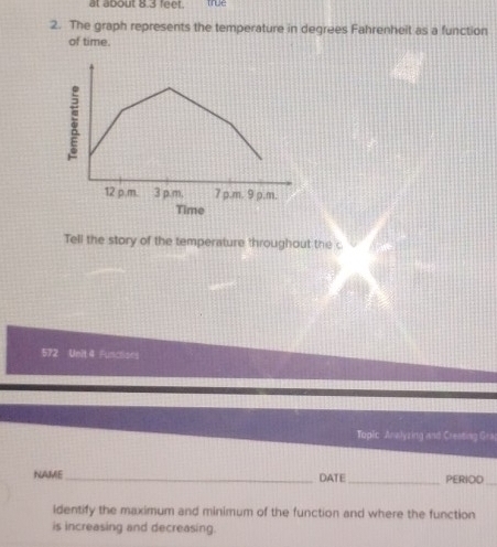 at about o 3 leer. true 
2. The graph represents the temperature in degrees Fahrenheit as a function 
of time. 
Tell the story of the temperature throughout the c 
572 Unit 4 Functions 
Toplic Analyzing and Creating Gra 
NAME_ DATE_ PERIOD_ 
identify the maximum and minimum of the function and where the function 
is increasing and decreasing.