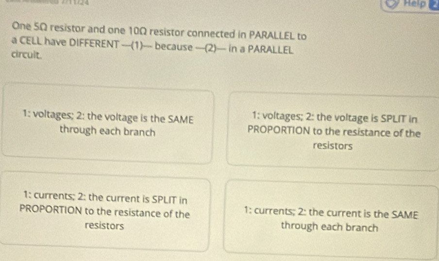 Help 
One SΩ resistor and one 10Ω resistor connected in PARALLEL to
a CELL have DIFFERENT —-(1)—-- because —(2)— in a PARALLEL
circult.
1: voltages; 2: the voltage is the SAME
1: voltages; 2: the voltage is SPLIT in
through each branch
PROPORTION to the resistance of the
resistors
1: currents; 2: the current is SPLIT in
PROPORTION to the resistance of the
1: currents; 2: the current is the SAME
resistors through each branch