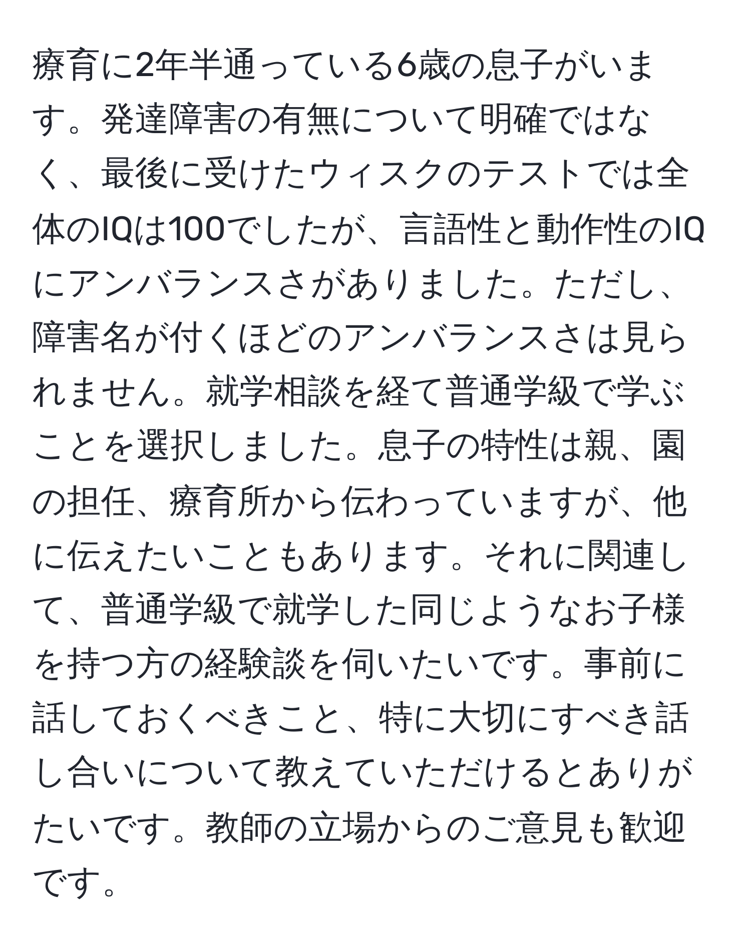 療育に2年半通っている6歳の息子がいます。発達障害の有無について明確ではなく、最後に受けたウィスクのテストでは全体のIQは100でしたが、言語性と動作性のIQにアンバランスさがありました。ただし、障害名が付くほどのアンバランスさは見られません。就学相談を経て普通学級で学ぶことを選択しました。息子の特性は親、園の担任、療育所から伝わっていますが、他に伝えたいこともあります。それに関連して、普通学級で就学した同じようなお子様を持つ方の経験談を伺いたいです。事前に話しておくべきこと、特に大切にすべき話し合いについて教えていただけるとありがたいです。教師の立場からのご意見も歓迎です。