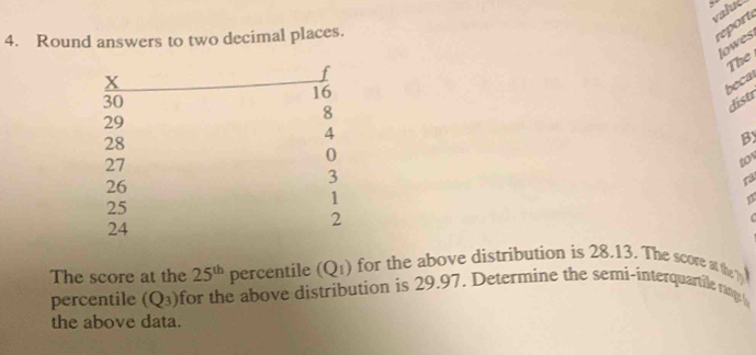 valué 
4. Round answers to two decimal places. 
reort 
lowes 
r 
The
X
16
beca
30
8
distr
29
4
28
By
27
0
to
26
3
ra
25
1
24
2
The score at the 25^(th) percentile (Q_1) for the above distribution is 28.13. The score at the 
percentile (Q_3) for the above distribution is 29.97. Determine the semi-interquartile rany 
the above data.