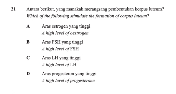 Antara berikut, yang manakah merangsang pembentukan korpus luteum?
Which of the following stimulate the formation of corpus luteum?
A Aras estrogen yang tinggi
A high level of oestrogen
B Aras FSH yang tinggi
A high level of FSH
C Aras LH yang tinggi
A high level of LH
D Aras progesteron yang tinggi
A high level of progesterone