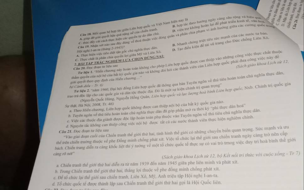 A. giúp đỡ giải quyết hậu quả nặng né của chiến tranh. B. hợp tác theo hướng ngày cáng sâu rộng và hiệu quá   
Cầu 18. Môi quan bệ hợp tác giữa Liên hợp quốc và Việt Nam hiện nay là
C. thúc đây cài cách thực hiện các quyên tự do dân chú. D. viện trợ không hoàn lại để phát triển kinh tế, văn boa   、  :
Câu 19. Nhận xét não sau đây đùng về thoà thuận việc đóng quân và phân chia phạm vi ảnh hưởng giữa các cường quốc tro
A. Thực hiện việc tiêu diệt tận gốc chủ nghĩa thực dân. B. Nhanh chóng triệt tiêu sức mạnh của các nước tư bản,
Hội nghị I-an-ta (tháng 2-1945)?
C. Thực chất là phân chía quyền lợi giữa Mỹ và Liên Xô. D. Tạo điều kiện để tái vũ trang cho Đức chống Liên Xô,
2 Bài tập trác nghiệm lựa chọn đúnG/SAI:
Tư liệu 1. '''Hiến chương này hoán toàn không cho phép Liên hợp quốc được can thiệp vào những công việc thực chất thuộc
Câu 20, Đọc đoạn tư liệu sau
(Sách giáo khoa Lịch sử 12,
thẩm quyền của nội bộ của bắt kỳ quốc gia nào và không đôi hồi các thành viên của Liên hợp quốc phải đưa công việc này để
giải quyết theo quy định của Hiến chương...''
Tư liệu 2. '''năm 1960, Đại hội đồng Liên hợp quốc đã thông qua bản Tuyên ngôn về thủ tiêu hoàn toàn chủ nghĩa thực dân,
bộ Cảnh điều - Tr. 6)
trao trà độc lập cho các quốc gia và dân tộc thuộc địa. Đó là một sự kiện chính trị quan trọng''
(Nguyễn Quốc Hùng, Nguyễn Hồng Quân, Liên hợp quốc và lực lượng hoà bình Liên hợp quốc, Nxb. Chính trị quốc gia
Sự thật, Hà Nội, 2008, Tr. 46)
a. Theo Hiển chương, Liên hợp quốc không được can thiệp nội bộ của bắt kỳ quốc gia nào.
b. Tuyên ngôn về thủ tiêu hoàn toàn chủ nghĩa thực dân đã góp phần mở ra thời kỳ ''phi thực dân hoá''
c. Việc các thuộc địa giánh được độc lập hoàn toàn phụ thuộc vào Tuyên ngôn về thủ tiêu chủ nghĩa thực dân.
d. Nguyên tắc không can thiệp công việc nội bộ được tắt cả các nước thành viên thực hiện nghiêm chinh.
Cầu 21. Đọc đoạn tư liệu sau
'Vào giai đoạn cuối của Chiến tranh thể giới thứ hai, tinh hình thể giới có những chuyển biển quan trọng. Sức mạnh và tru
thể trên chiến trường thuộc về phe Đồng mính chồng phát xít. Việc tổ chức lại thể giới sau chiến tranh ngày càng trở nên cấp
bách. Chiến trang diễn ra cảng khốc liệt thí ý tưởng về một tổ chức quốc tế thực sự có vai trò trnog việc duy trì hoà bình thể giới
càng rõ nét''
(Sách giáo khoa Lịch sử 12, bộ Kết nổi tri thức với cuộc sống - Tr 7)
a. Chiến tranh thể giới thứ hai diễn ra từ năm 1939 đến năm 1945 giữa phe liên minh và phát xít.
b. Trong Chiến tranh thể giới thứ hai, thắng lợi thuộc về phe đồng minh chống phát xít.
c. Để tổ chức lại thể giới sau chiến tranh, Liên Xô, Mỹ, Anh triệu tập Hội nghị I-an-ta.
d. Tổ chức quốc tể được thành lập sau Chiến tranh thế giới thứ hai gọi là Hội Quốc liên.